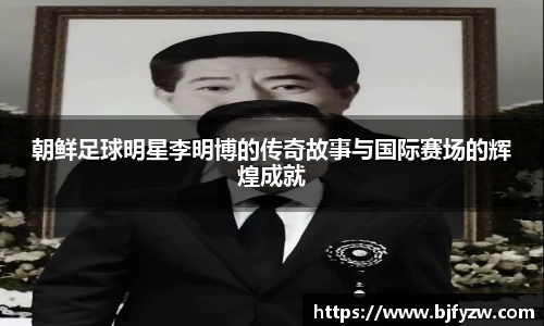朝鲜足球明星李明博的传奇故事与国际赛场的辉煌成就